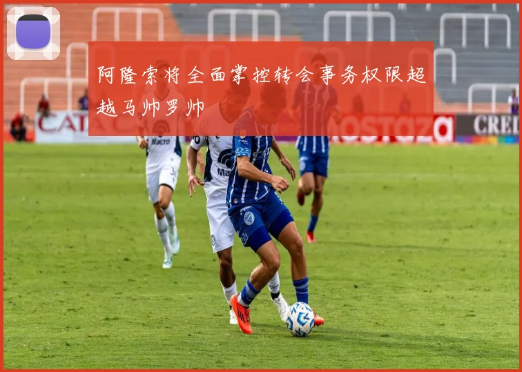 阿隆索将全面掌控转会事务权限超越马帅罗帅