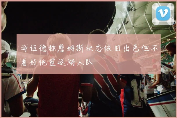 海伍德称詹姆斯状态依旧出色但不看好他重返湖人队