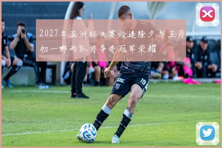 2027年亚洲杯决赛恰逢除夕与正月初一哪两队将争夺冠军荣耀