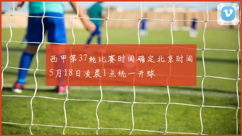 西甲第37轮比赛时间确定北京时间5月18日凌晨1点统一开球