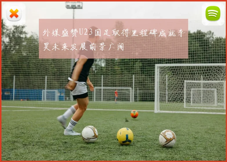 外媒盛赞U23国足取得里程碑成就李昊未来发展前景广阔