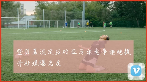 登贝莱淡定应对亚马尔竞争拒绝提升社媒曝光度