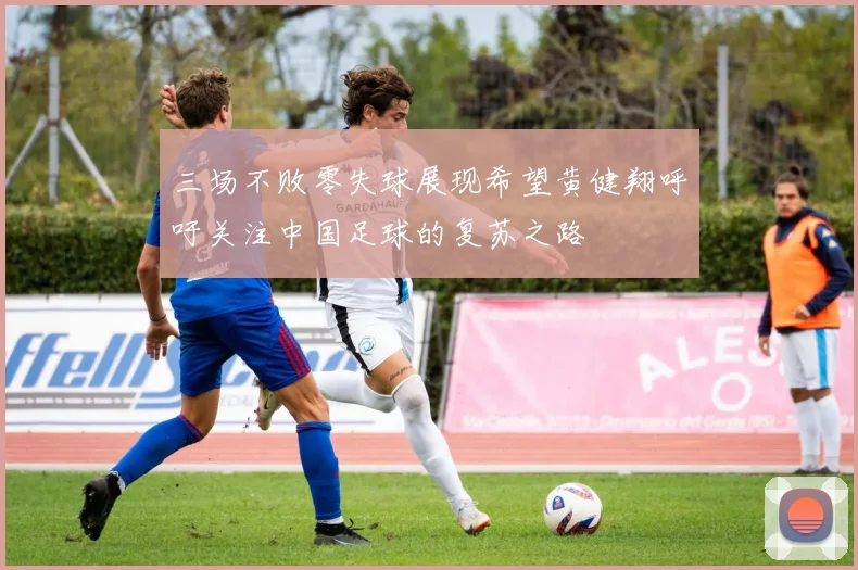 三场不败零失球展现希望黄健翔呼吁关注中国足球的复苏之路