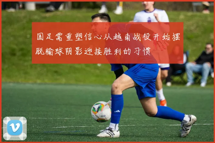 国足需重塑信心从越南战役开始摆脱输球阴影迎接胜利的习惯