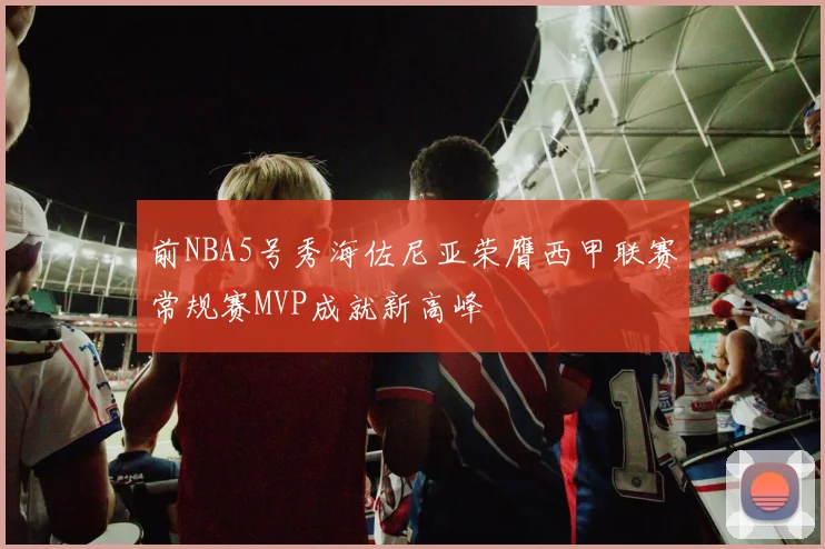 前NBA5号秀海佐尼亚荣膺西甲联赛常规赛MVP成就新高峰