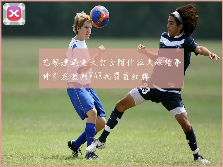 巴黎遭遇重大打击阿什拉夫踩踏事件引发裁判VAR判罚直红牌