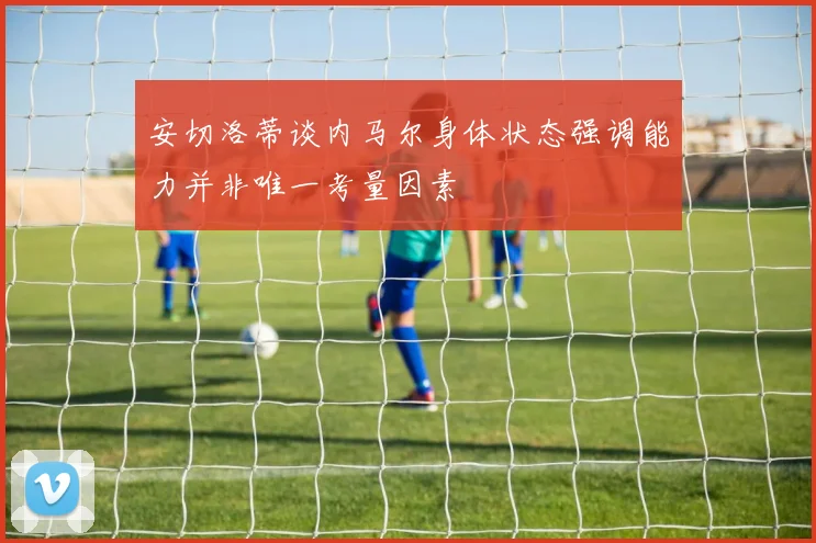安切洛蒂谈内马尔身体状态强调能力并非唯一考量因素