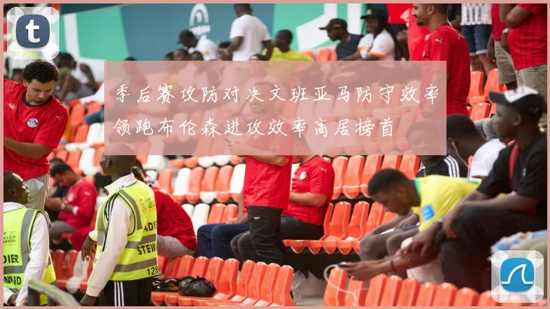 季后赛攻防对决文班亚马防守效率领跑布伦森进攻效率高居榜首
